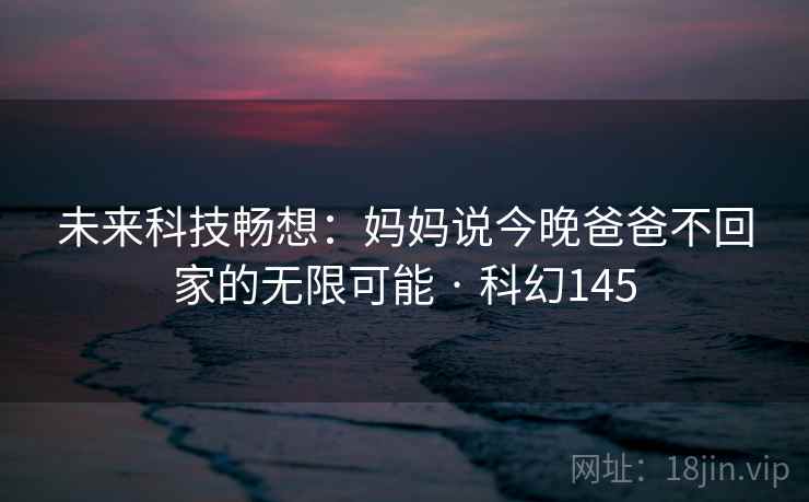 未来科技畅想：妈妈说今晚爸爸不回家的无限可能 · 科幻145