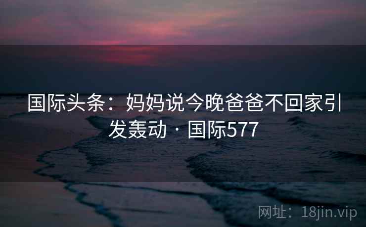 国际头条：妈妈说今晚爸爸不回家引发轰动 · 国际577