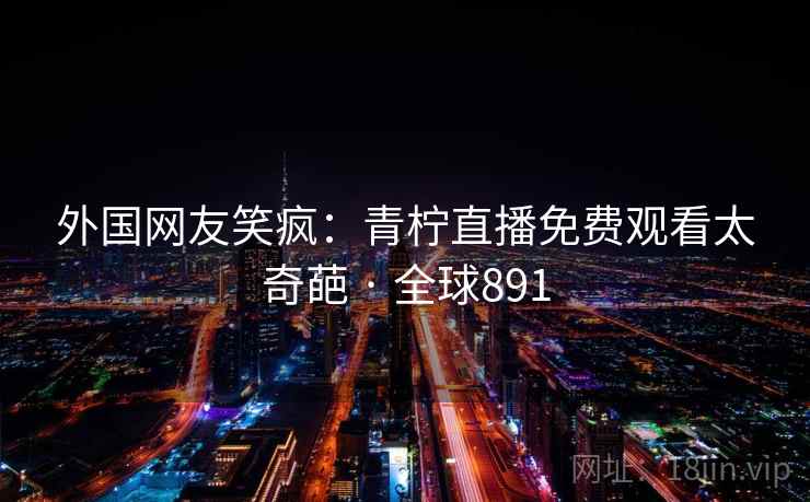 外国网友笑疯：青柠直播免费观看太奇葩 · 全球891