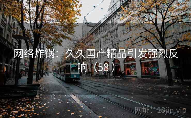 网络炸锅:久久国产精品引发强烈反响(58 ) 网络炸锅:久久国产精品引发强烈反响(58 )