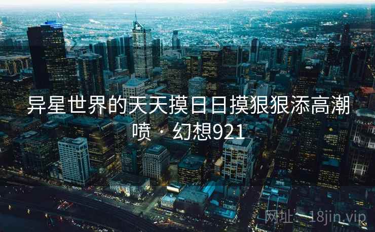 异星世界的天天摸日日摸狠狠添高潮喷 · 幻想921