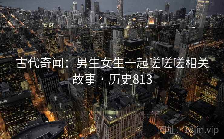 古代奇闻:男生女生一起嗟嗟嗟相关故事 · 历史813