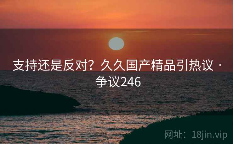 支持还是反对?久久国产精品引热议 · 争议246