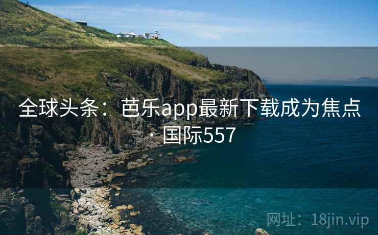 全球头条:芭乐app最新下载成为焦点 · 国际557