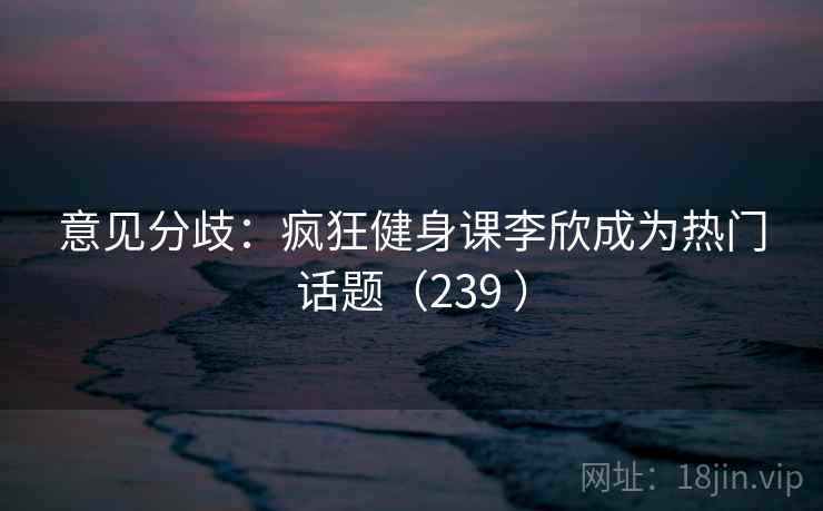 意见分歧:疯狂健身课李欣成为热门话题(239 ) 意见分歧:疯狂健身课李欣成为热门话题(239 )